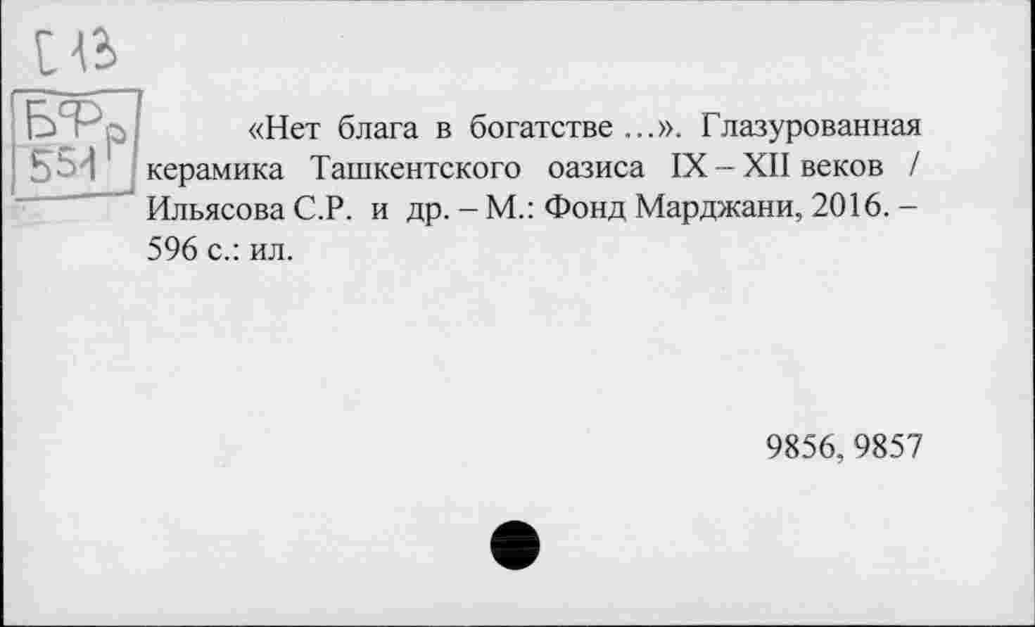 ﻿І в
Ç- P «Нет блага в богатстве ...». Глазурованная ' керамика Ташкентского оазиса IX-XII веков /
Ильясова С.Р. и др. - М.: Фонд Марджани, 2016. -596 с.: ил.
9856,9857